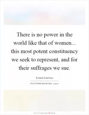 There is no power in the world like that of women... this most potent constituency we seek to represent, and for their suffrages we sue Picture Quote #1