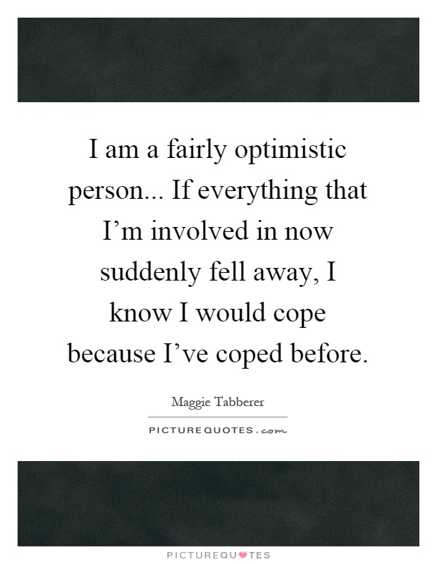 I am a fairly optimistic person... If everything that I'm involved in now suddenly fell away, I know I would cope because I've coped before Picture Quote #1