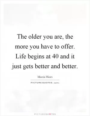 The older you are, the more you have to offer. Life begins at 40 and it just gets better and better Picture Quote #1