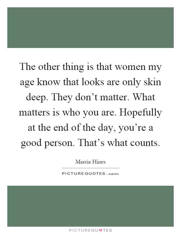 The other thing is that women my age know that looks are only skin deep. They don't matter. What matters is who you are. Hopefully at the end of the day, you're a good person. That's what counts Picture Quote #1