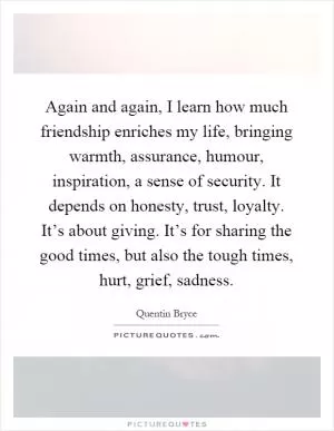 Again and again, I learn how much friendship enriches my life, bringing warmth, assurance, humour, inspiration, a sense of security. It depends on honesty, trust, loyalty. It’s about giving. It’s for sharing the good times, but also the tough times, hurt, grief, sadness Picture Quote #1