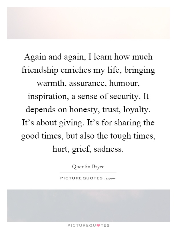 Again and again, I learn how much friendship enriches my life, bringing warmth, assurance, humour, inspiration, a sense of security. It depends on honesty, trust, loyalty. It's about giving. It's for sharing the good times, but also the tough times, hurt, grief, sadness Picture Quote #1