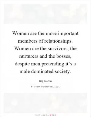 Women are the more important members of relationships. Women are the survivors, the nurturers and the bosses, despite men pretending it’s a male dominated society Picture Quote #1
