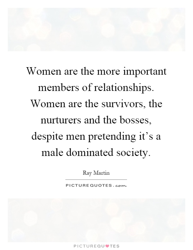 Women are the more important members of relationships. Women are the survivors, the nurturers and the bosses, despite men pretending it's a male dominated society Picture Quote #1