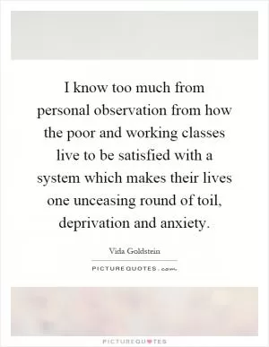 I know too much from personal observation from how the poor and working classes live to be satisfied with a system which makes their lives one unceasing round of toil, deprivation and anxiety Picture Quote #1