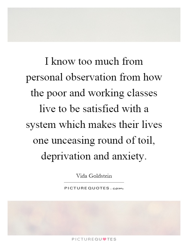 I know too much from personal observation from how the poor and working classes live to be satisfied with a system which makes their lives one unceasing round of toil, deprivation and anxiety Picture Quote #1