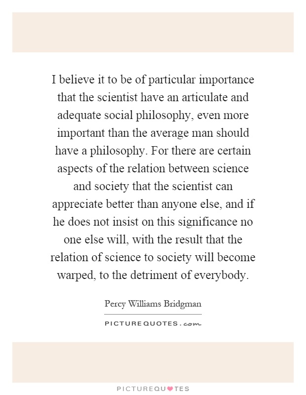 I believe it to be of particular importance that the scientist have an articulate and adequate social philosophy, even more important than the average man should have a philosophy. For there are certain aspects of the relation between science and society that the scientist can appreciate better than anyone else, and if he does not insist on this significance no one else will, with the result that the relation of science to society will become warped, to the detriment of everybody Picture Quote #1