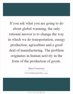 If you ask what you are going to do about global warming, the only rational answer is to change the way in which we do transportation, energy production, agriculture and a good deal of manufacturing. The problem originates in human activity in the form of the production of goods Picture Quote #1