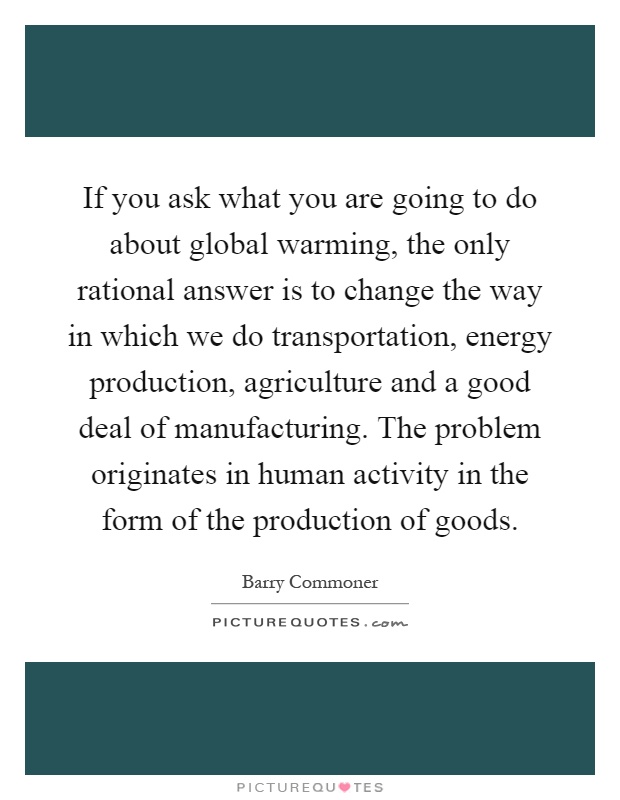 If you ask what you are going to do about global warming, the only rational answer is to change the way in which we do transportation, energy production, agriculture and a good deal of manufacturing. The problem originates in human activity in the form of the production of goods Picture Quote #1