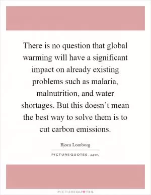 There is no question that global warming will have a significant impact on already existing problems such as malaria, malnutrition, and water shortages. But this doesn’t mean the best way to solve them is to cut carbon emissions Picture Quote #1