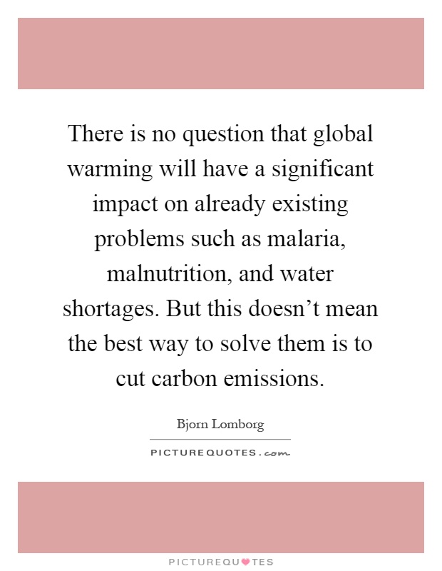 There is no question that global warming will have a significant impact on already existing problems such as malaria, malnutrition, and water shortages. But this doesn't mean the best way to solve them is to cut carbon emissions Picture Quote #1
