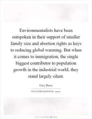 Environmentalists have been outspoken in their support of smaller family size and abortion rights as keys to reducing global warming. But when it comes to immigration, the single biggest contributor to population growth in the industrial world, they stand largely silent Picture Quote #1