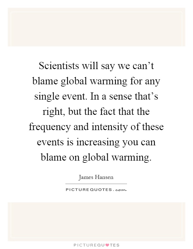 Scientists will say we can't blame global warming for any single event. In a sense that's right, but the fact that the frequency and intensity of these events is increasing you can blame on global warming Picture Quote #1