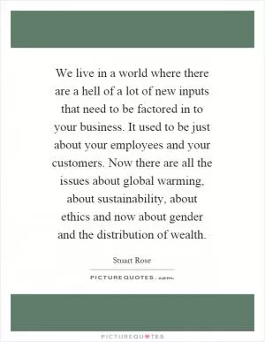 We live in a world where there are a hell of a lot of new inputs that need to be factored in to your business. It used to be just about your employees and your customers. Now there are all the issues about global warming, about sustainability, about ethics and now about gender and the distribution of wealth Picture Quote #1