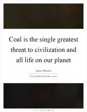 Coal is the single greatest threat to civilization and all life on our planet Picture Quote #1