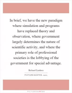 In brief, we have the new paradigm where simulation and programs have replaced theory and observation, where government largely determines the nature of scientific activity, and where the primary role of professional societies is the lobbying of the government for special advantage Picture Quote #1