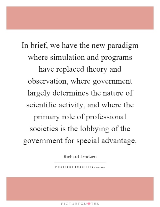 In brief, we have the new paradigm where simulation and programs have replaced theory and observation, where government largely determines the nature of scientific activity, and where the primary role of professional societies is the lobbying of the government for special advantage Picture Quote #1