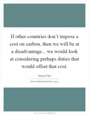 If other countries don’t impose a cost on carbon, then we will be at a disadvantage... we would look at considering perhaps duties that would offset that cost Picture Quote #1
