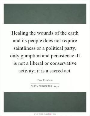 Healing the wounds of the earth and its people does not require saintliness or a political party, only gumption and persistence. It is not a liberal or conservative activity; it is a sacred act Picture Quote #1