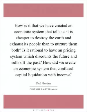 How is it that we have created an economic system that tells us it is cheaper to destroy the earth and exhaust its people than to nurture them both? Is it rational to have an pricing system which discounts the future and sells off the past? How did we create an economic system that confused capital liquidation with income? Picture Quote #1