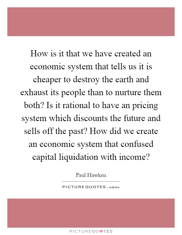 How is it that we have created an economic system that tells us it is cheaper to destroy the earth and exhaust its people than to nurture them both? Is it rational to have an pricing system which discounts the future and sells off the past? How did we create an economic system that confused capital liquidation with income? Picture Quote #1