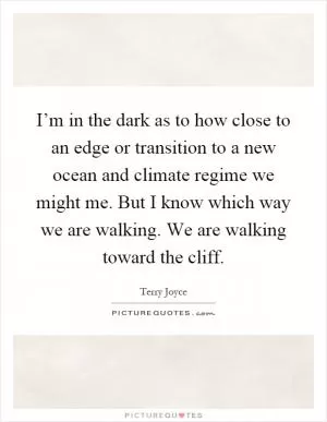 I’m in the dark as to how close to an edge or transition to a new ocean and climate regime we might me. But I know which way we are walking. We are walking toward the cliff Picture Quote #1