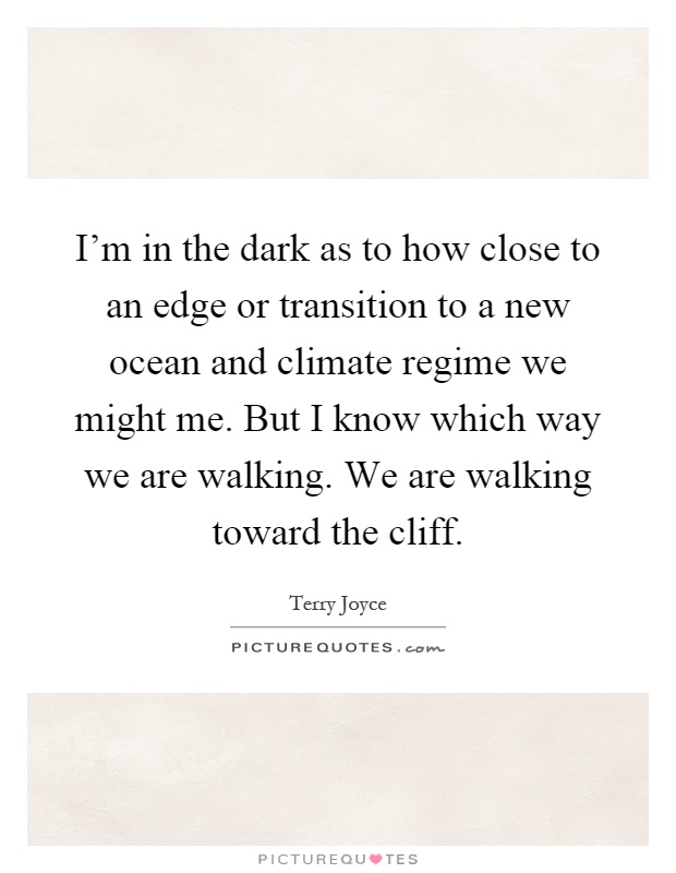 I'm in the dark as to how close to an edge or transition to a new ocean and climate regime we might me. But I know which way we are walking. We are walking toward the cliff Picture Quote #1