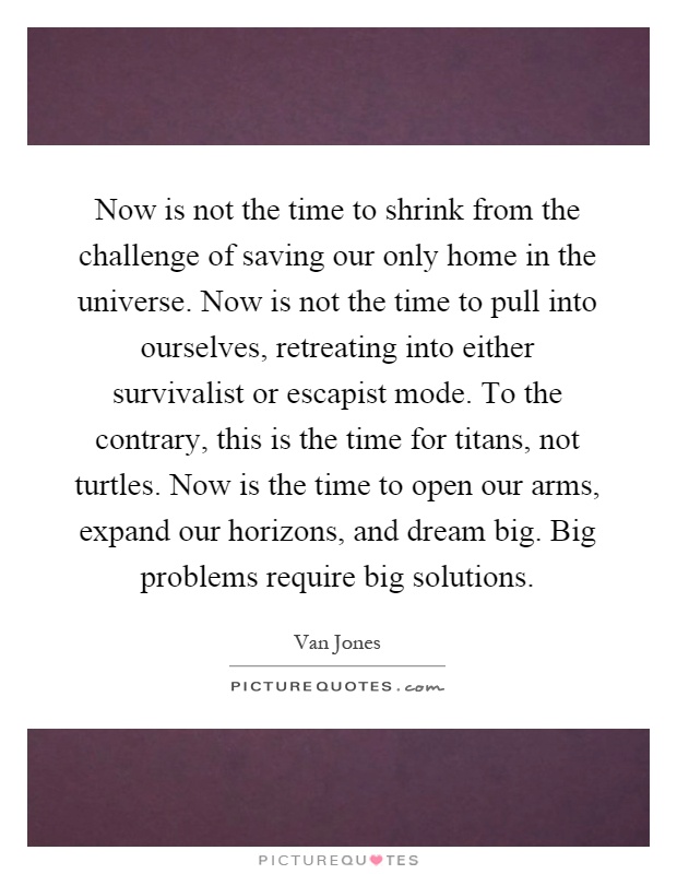Now is not the time to shrink from the challenge of saving our only home in the universe. Now is not the time to pull into ourselves, retreating into either survivalist or escapist mode. To the contrary, this is the time for titans, not turtles. Now is the time to open our arms, expand our horizons, and dream big. Big problems require big solutions Picture Quote #1