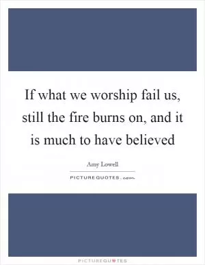 If what we worship fail us, still the fire burns on, and it is much to have believed Picture Quote #1