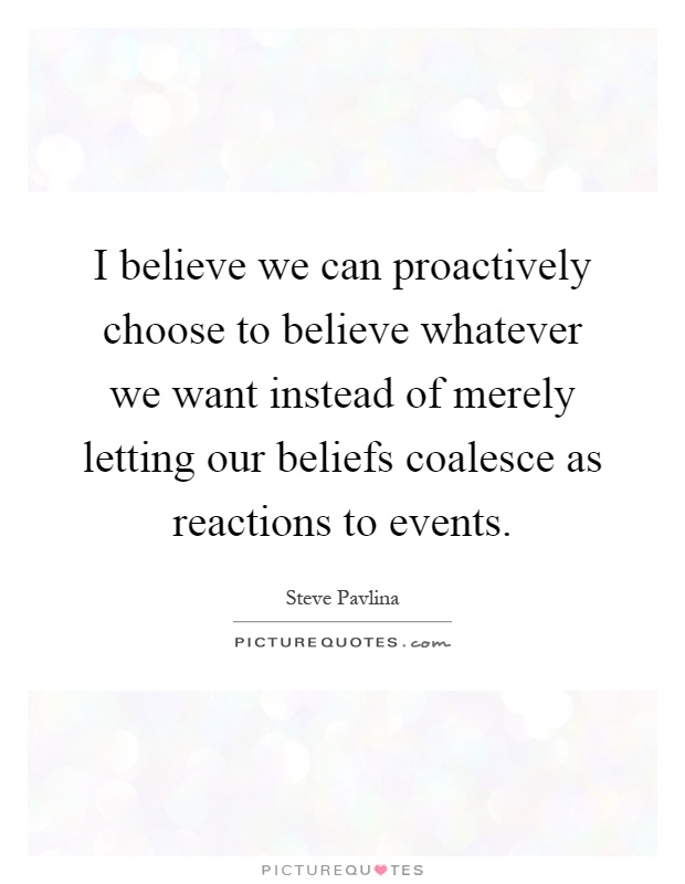 I believe we can proactively choose to believe whatever we want instead of merely letting our beliefs coalesce as reactions to events Picture Quote #1
