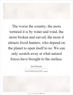 The worse the country, the more tortured it is by water and wind, the more broken and carved, the more it attracts fossil hunters, who depend on the planet to open itself to us. We can only scratch away at what natural forces have brought to the surface Picture Quote #1