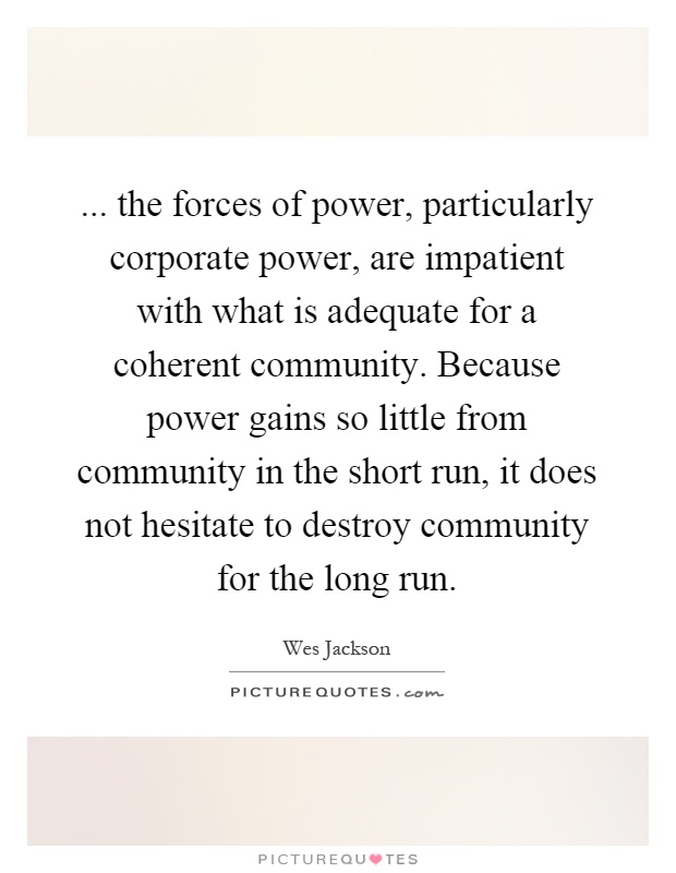... the forces of power, particularly corporate power, are impatient with what is adequate for a coherent community. Because power gains so little from community in the short run, it does not hesitate to destroy community for the long run Picture Quote #1