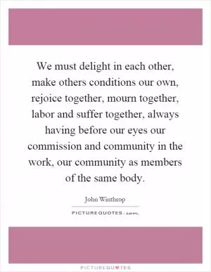 We must delight in each other, make others conditions our own, rejoice together, mourn together, labor and suffer together, always having before our eyes our commission and community in the work, our community as members of the same body Picture Quote #1