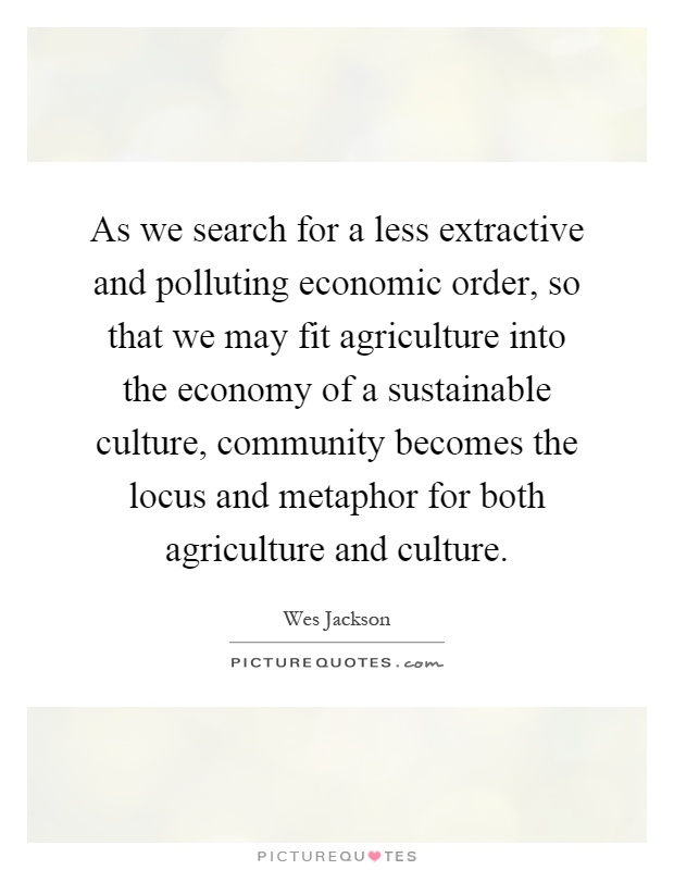 As we search for a less extractive and polluting economic order, so that we may fit agriculture into the economy of a sustainable culture, community becomes the locus and metaphor for both agriculture and culture Picture Quote #1