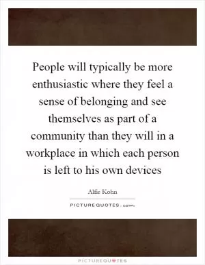 People will typically be more enthusiastic where they feel a sense of belonging and see themselves as part of a community than they will in a workplace in which each person is left to his own devices Picture Quote #1
