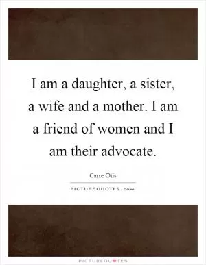 I am a daughter, a sister, a wife and a mother. I am a friend of women and I am their advocate Picture Quote #1