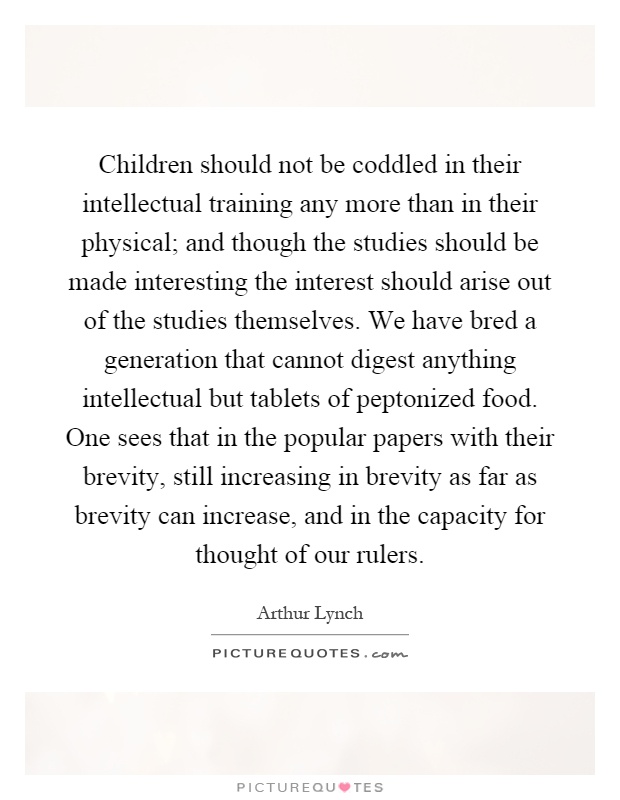 Children should not be coddled in their intellectual training any more than in their physical; and though the studies should be made interesting the interest should arise out of the studies themselves. We have bred a generation that cannot digest anything intellectual but tablets of peptonized food. One sees that in the popular papers with their brevity, still increasing in brevity as far as brevity can increase, and in the capacity for thought of our rulers Picture Quote #1