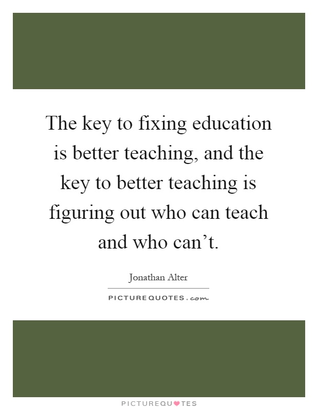 The key to fixing education is better teaching, and the key to better teaching is figuring out who can teach and who can't Picture Quote #1