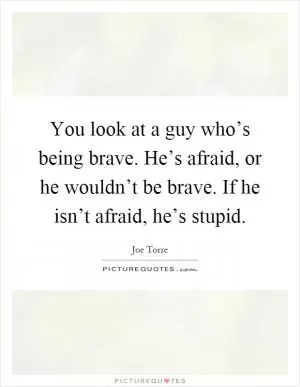 You look at a guy who’s being brave. He’s afraid, or he wouldn’t be brave. If he isn’t afraid, he’s stupid Picture Quote #1