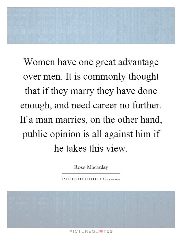 Women have one great advantage over men. It is commonly thought that if they marry they have done enough, and need career no further. If a man marries, on the other hand, public opinion is all against him if he takes this view Picture Quote #1