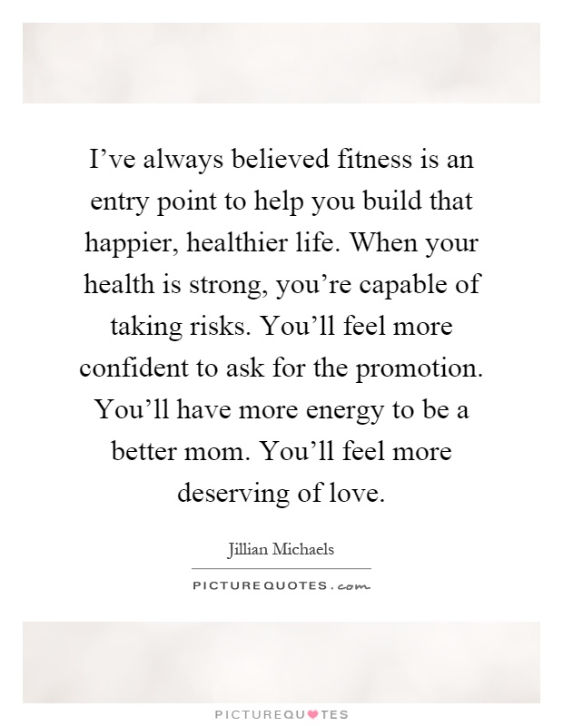 I've always believed fitness is an entry point to help you build that happier, healthier life. When your health is strong, you're capable of taking risks. You'll feel more confident to ask for the promotion. You'll have more energy to be a better mom. You'll feel more deserving of love Picture Quote #1