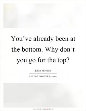 You’ve already been at the bottom. Why don’t you go for the top? Picture Quote #1