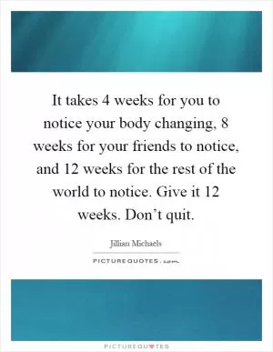 It takes 4 weeks for you to notice your body changing, 8 weeks for your friends to notice, and 12 weeks for the rest of the world to notice. Give it 12 weeks. Don’t quit Picture Quote #1