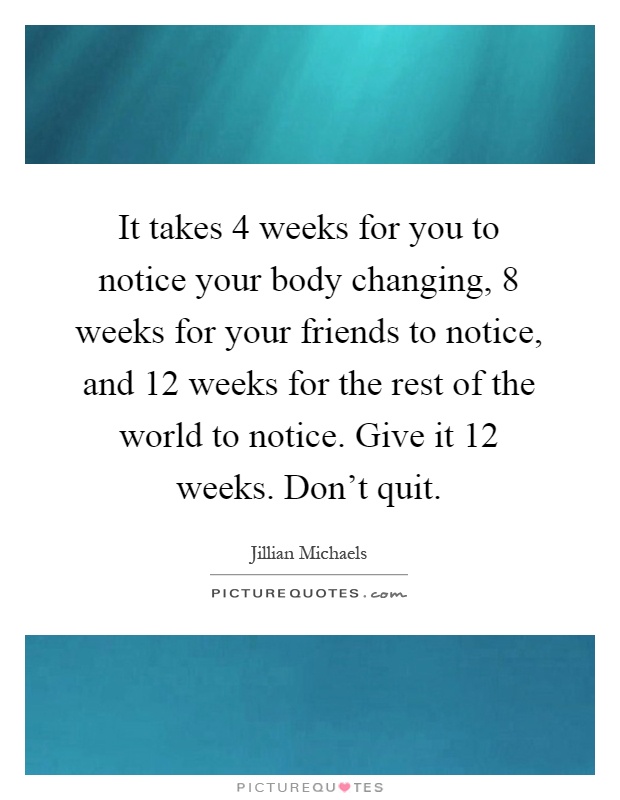 It takes 4 weeks for you to notice your body changing, 8 weeks for your friends to notice, and 12 weeks for the rest of the world to notice. Give it 12 weeks. Don't quit Picture Quote #1