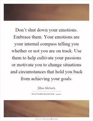 Don’t shut down your emotions. Embrace them. Your emotions are your internal compass telling you whether or not you are on track. Use them to help cultivate your passions or motivate you to change situations and circumstances that hold you back from achieving your goals Picture Quote #1