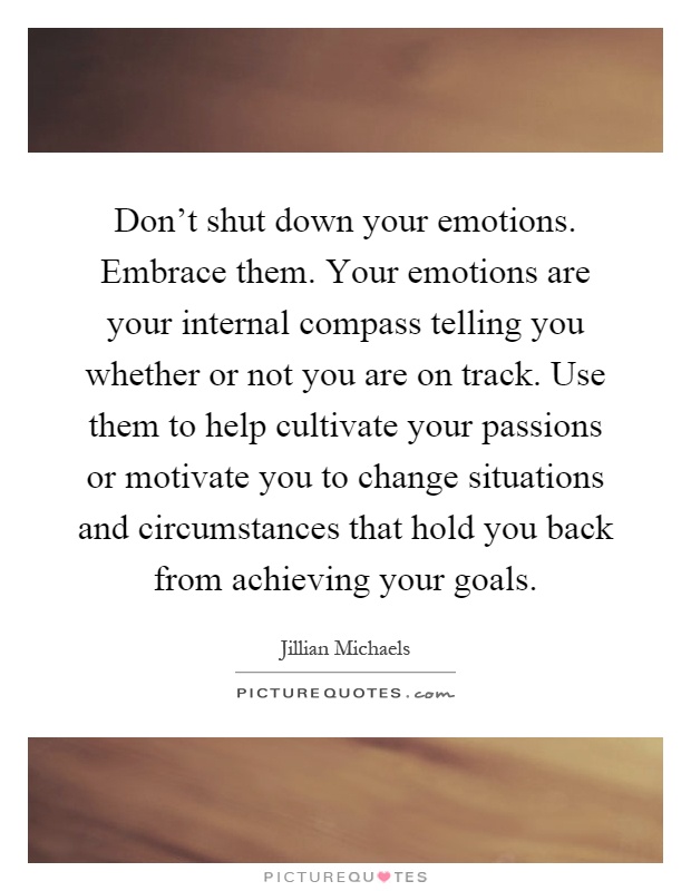 Don't shut down your emotions. Embrace them. Your emotions are your internal compass telling you whether or not you are on track. Use them to help cultivate your passions or motivate you to change situations and circumstances that hold you back from achieving your goals Picture Quote #1