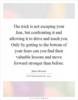 The trick is not escaping your fear, but confronting it and allowing it to drive and teach you. Only by getting to the bottom of your fears can you find their valuable lessons and move forward stronger than before Picture Quote #1