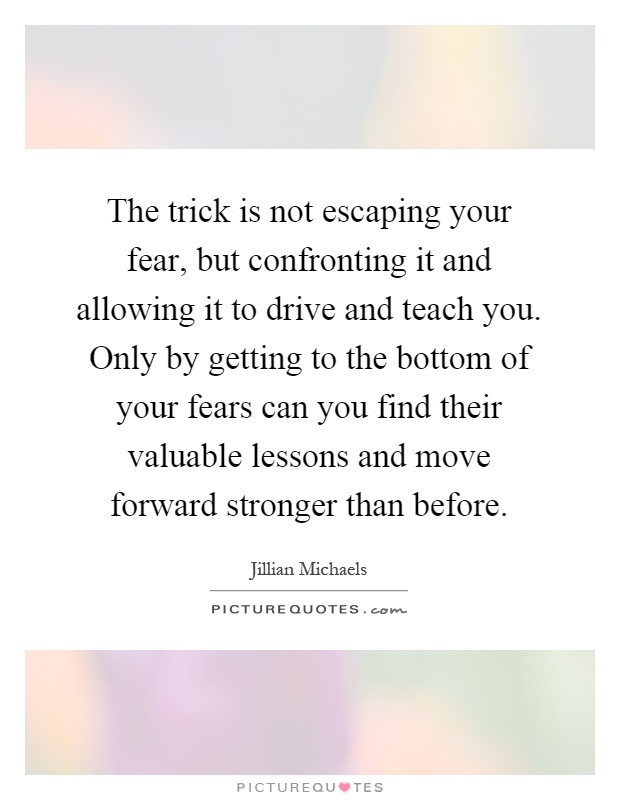 The trick is not escaping your fear, but confronting it and allowing it to drive and teach you. Only by getting to the bottom of your fears can you find their valuable lessons and move forward stronger than before Picture Quote #1