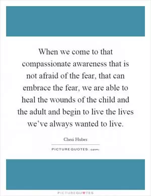 When we come to that compassionate awareness that is not afraid of the fear, that can embrace the fear, we are able to heal the wounds of the child and the adult and begin to live the lives we’ve always wanted to live Picture Quote #1