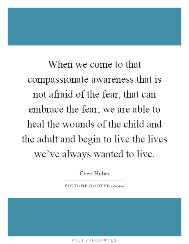 When we come to that compassionate awareness that is not afraid of the fear, that can embrace the fear, we are able to heal the wounds of the child and the adult and begin to live the lives we've always wanted to live Picture Quote #1